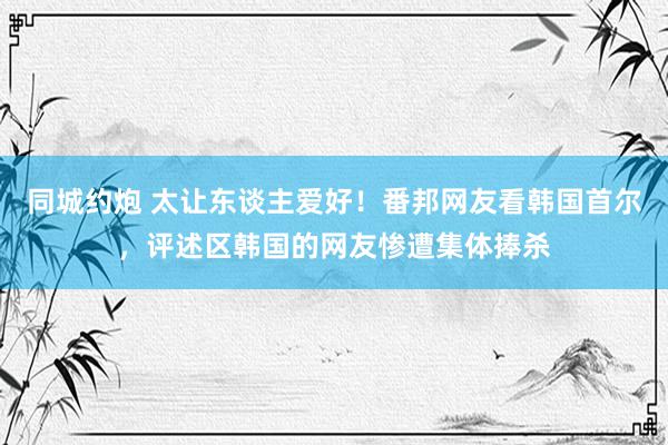 同城约炮 太让东谈主爱好！番邦网友看韩国首尔，评述区韩国的网友惨遭集体捧杀