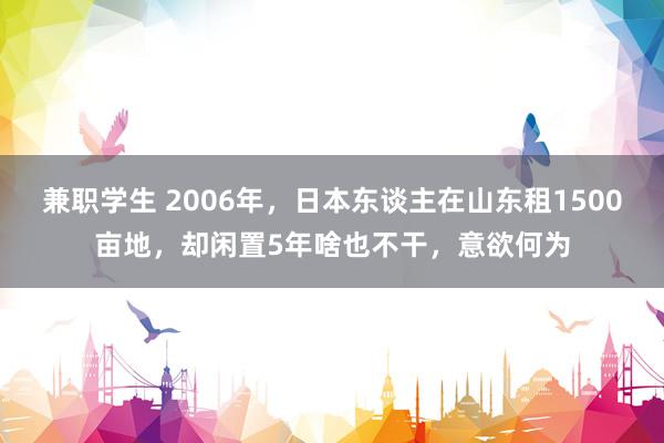 兼职学生 2006年，日本东谈主在山东租1500亩地，却闲置5年啥也不干，意欲何为