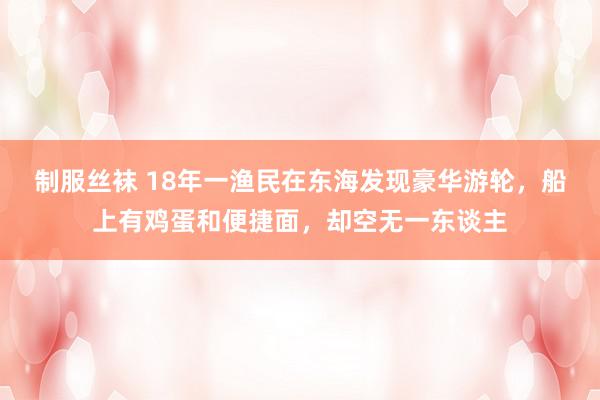 制服丝袜 18年一渔民在东海发现豪华游轮，船上有鸡蛋和便捷面，却空无一东谈主