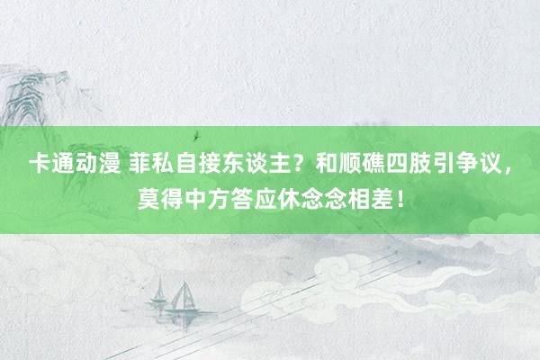 卡通动漫 菲私自接东谈主？和顺礁四肢引争议，莫得中方答应休念念相差！