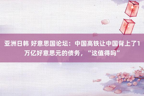 亚洲日韩 好意思国论坛：中国高铁让中国背上了1万亿好意思元的债务，“这值得吗”