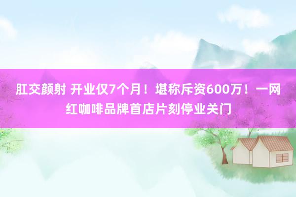 肛交颜射 开业仅7个月！堪称斥资600万！一网红咖啡品牌首店片刻停业关门