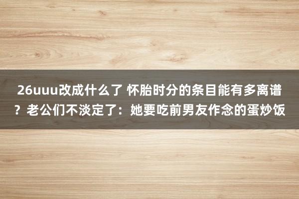 26uuu改成什么了 怀胎时分的条目能有多离谱？老公们不淡定了：她要吃前男友作念的蛋炒饭