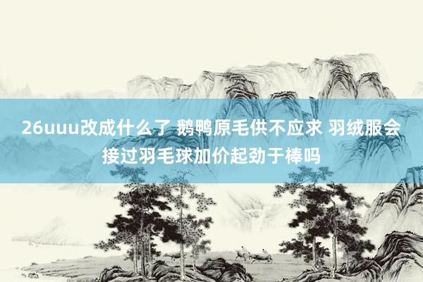 26uuu改成什么了 鹅鸭原毛供不应求 羽绒服会接过羽毛球加价起劲于棒吗