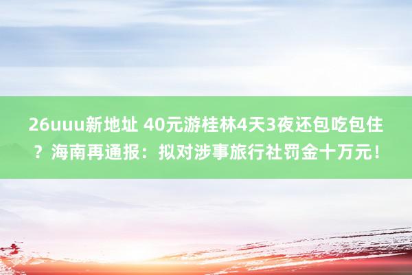 26uuu新地址 40元游桂林4天3夜还包吃包住？海南再通报：拟对涉事旅行社罚金十万元！