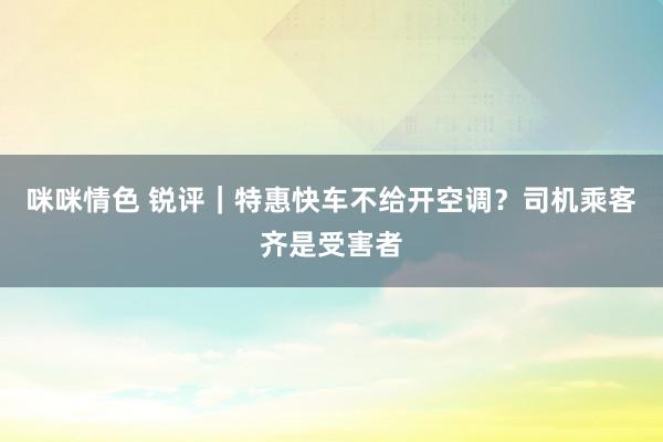 咪咪情色 锐评｜特惠快车不给开空调？司机乘客齐是受害者