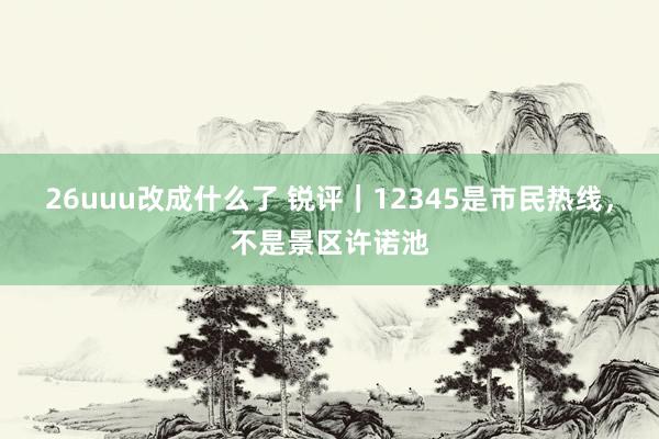 26uuu改成什么了 锐评｜12345是市民热线，不是景区许诺池