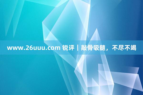 www.26uuu.com 锐评｜敲骨吸髓，不尽不竭