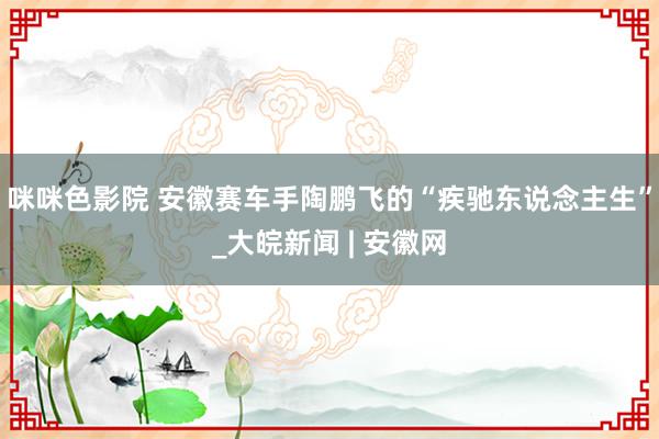 咪咪色影院 安徽赛车手陶鹏飞的“疾驰东说念主生”_大皖新闻 | 安徽网