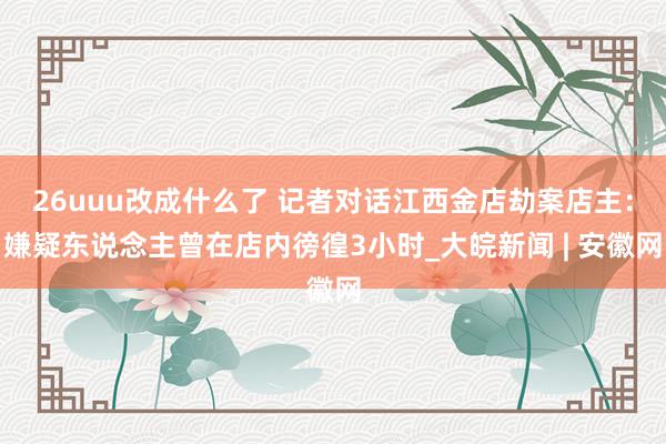 26uuu改成什么了 记者对话江西金店劫案店主：嫌疑东说念主曾在店内徬徨3小时_大皖新闻 | 安徽网