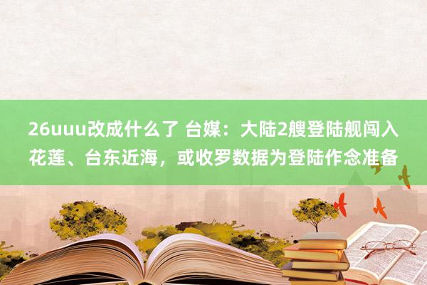 26uuu改成什么了 台媒：大陆2艘登陆舰闯入花莲、台东近海，或收罗数据为登陆作念准备