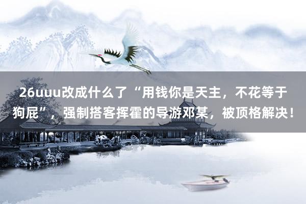 26uuu改成什么了 “用钱你是天主，不花等于狗屁”，强制搭客挥霍的导游邓某，被顶格解决！