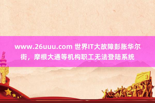 www.26uuu.com 世界IT大故障彭胀华尔街，摩根大通等机构职工无法登陆系统