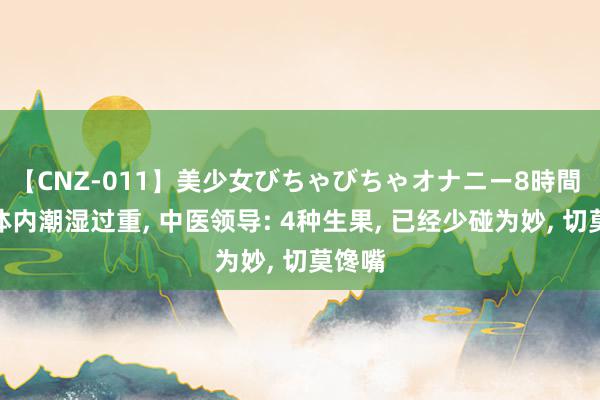 【CNZ-011】美少女びちゃびちゃオナニー8時間 如果体内潮湿过重, 中医领导: 4种生果, 已经少碰为妙, 切莫馋嘴