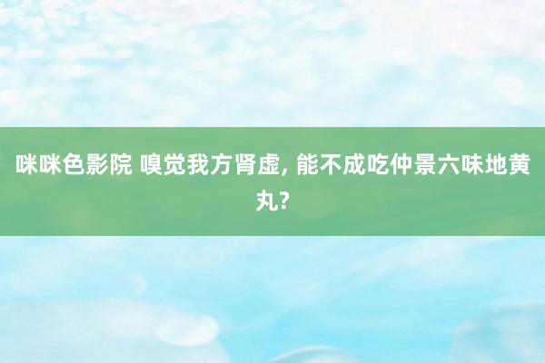 咪咪色影院 嗅觉我方肾虚, 能不成吃仲景六味地黄丸?