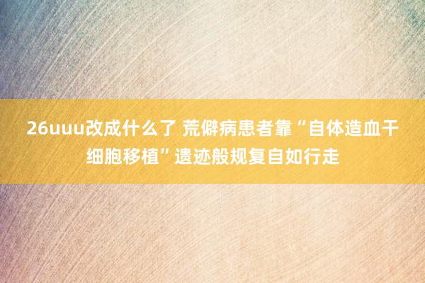 26uuu改成什么了 荒僻病患者靠“自体造血干细胞移植”遗迹般规复自如行走