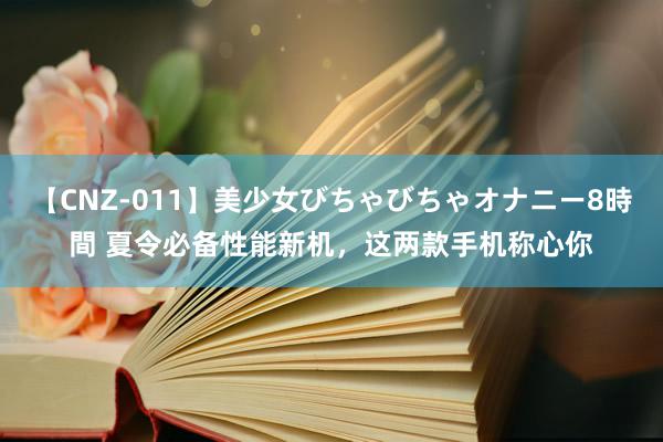 【CNZ-011】美少女びちゃびちゃオナニー8時間 夏令必备性能新机，这两款手机称心你