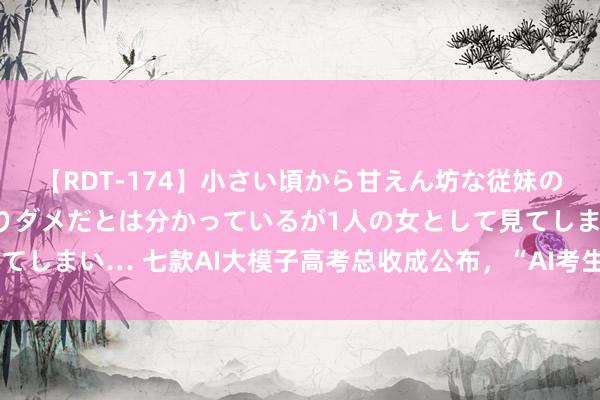 【RDT-174】小さい頃から甘えん坊な従妹の発育途中の躰が気になりダメだとは分かっているが1人の女として見てしまい… 七款AI大模子高考总收成公布，“AI考生”能上什么学校？