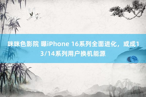 咪咪色影院 曝iPhone 16系列全面进化，或成13/14系列用户换机能源