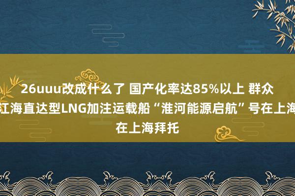 26uuu改成什么了 国产化率达85%以上 群众首款江海直达型LNG加注运载船“淮河能源启航”号在上海拜托