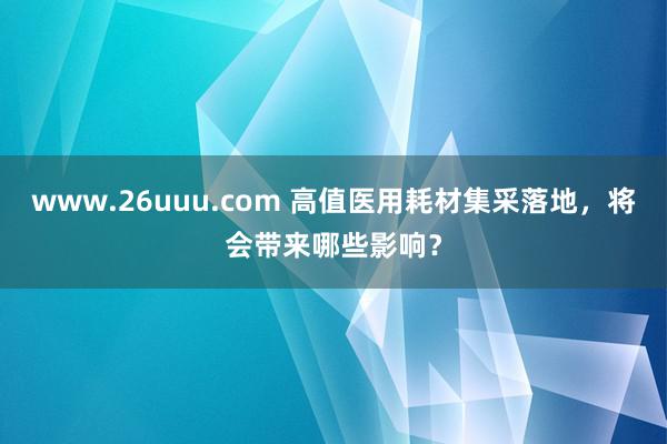 www.26uuu.com 高值医用耗材集采落地，将会带来哪些影响？