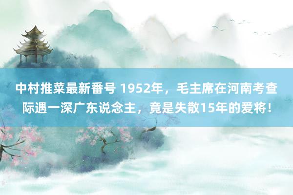 中村推菜最新番号 1952年，毛主席在河南考查际遇一深广东说念主，竟是失散15年的爱将！