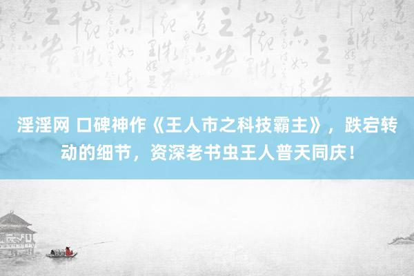 淫淫网 口碑神作《王人市之科技霸主》，跌宕转动的细节，资深老书虫王人普天同庆！