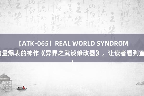 【ATK-065】REAL WORLD SYNDROME 销量爆表的神作《异界之武谈修改器》，让读者看到窒息！