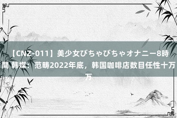 【CNZ-011】美少女びちゃびちゃオナニー8時間 韩媒：范畴2022年底，韩国咖啡店数目任性十万