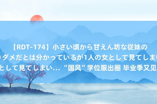 【RDT-174】小さい頃から甘えん坊な従妹の発育途中の躰が気になりダメだとは分かっているが1人の女として見てしまい… “国风”学位服出圈 毕业季又见登科猖狂