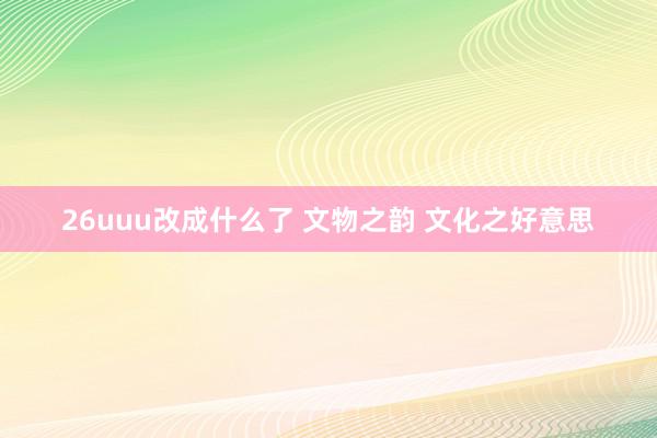 26uuu改成什么了 文物之韵 文化之好意思