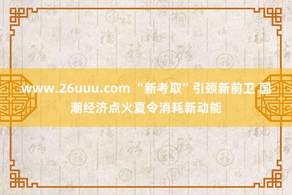 www.26uuu.com “新考取”引颈新前卫 国潮经济点火夏令消耗新动能