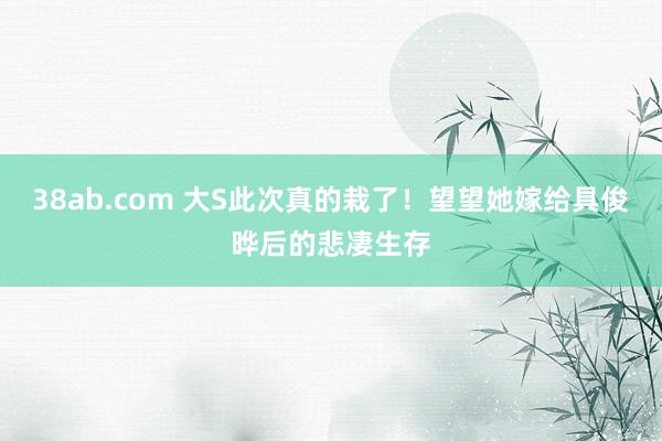 38ab.com 大S此次真的栽了！望望她嫁给具俊晔后的悲凄生存