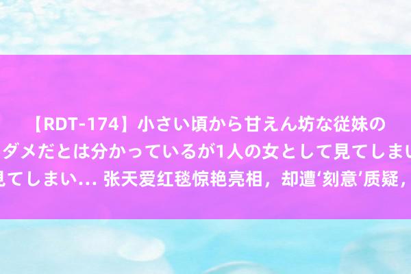 【RDT-174】小さい頃から甘えん坊な従妹の発育途中の躰が気になりダメだとは分かっているが1人の女として見てしまい… 张天爱红毯惊艳亮相，却遭‘刻意’质疑，挤出来的业绩线