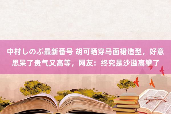 中村しのぶ最新番号 胡可晒穿马面裙造型，好意思呆了贵气又高等，网友：终究是沙溢高攀了