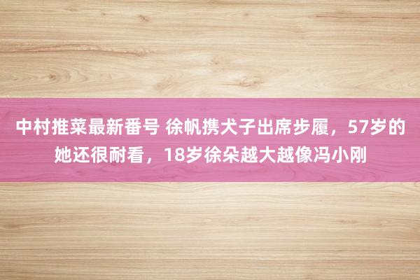 中村推菜最新番号 徐帆携犬子出席步履，57岁的她还很耐看，18岁徐朵越大越像冯小刚