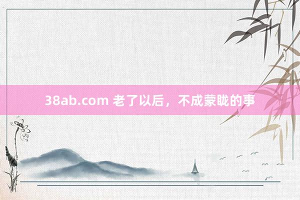 38ab.com 老了以后，不成蒙眬的事