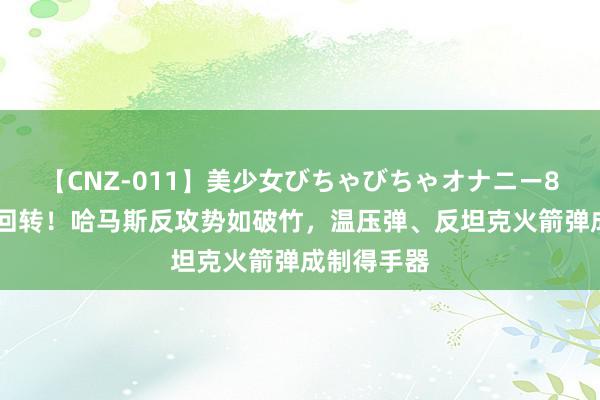 【CNZ-011】美少女びちゃびちゃオナニー8時間 局势回转！哈马斯反攻势如破竹，温压弹、反坦克火箭弹成制得手器