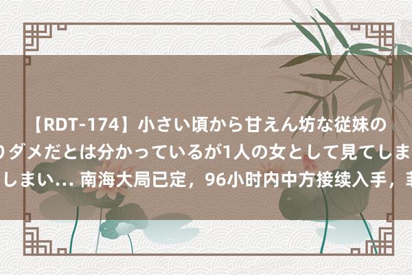 【RDT-174】小さい頃から甘えん坊な従妹の発育途中の躰が気になりダメだとは分かっているが1人の女として見てしまい… 南海大局已定，96小时内中方接续入手，菲方只须一条路可走