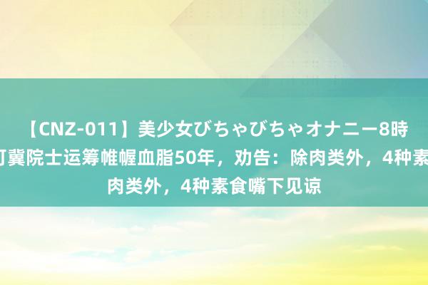 【CNZ-011】美少女びちゃびちゃオナニー8時間 92岁陈可冀院士运筹帷幄血脂50年，劝告：除肉类外，4种素食嘴下见谅