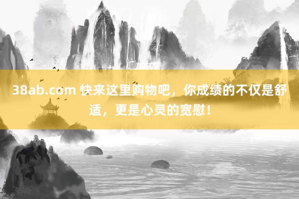 38ab.com 快来这里购物吧，你成绩的不仅是舒适，更是心灵的宽慰！