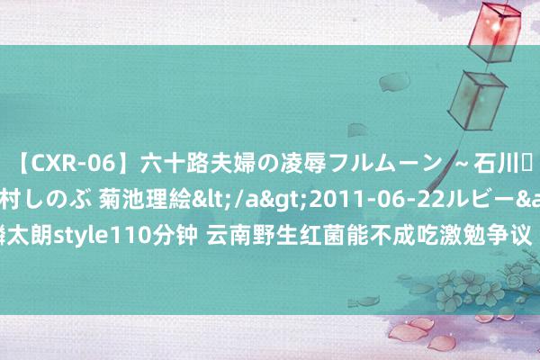 【CXR-06】六十路夫婦の凌辱フルムーン ～石川・山中温泉篇～ 中村しのぶ 菊池理絵</a>2011-06-22ルビー&$鱗太朗style110分钟 云南野生红菌能不成吃激勉争议 网友各有说辞观点不一致须严慎