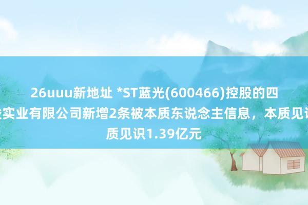 26uuu新地址 *ST蓝光(600466)控股的四川蓝光和骏实业有限公司新增2条被本质东说念主信息，本质见识1.39亿元