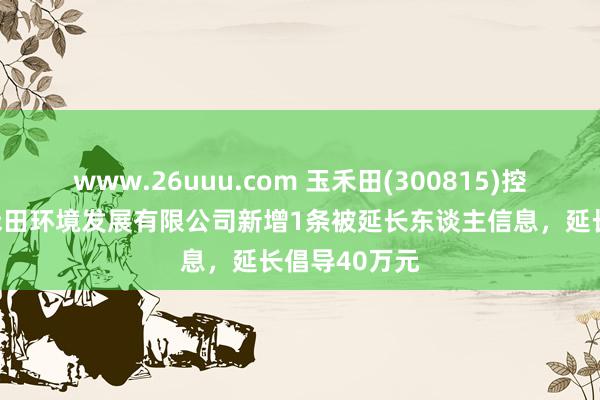 www.26uuu.com 玉禾田(300815)控股的大庆玉禾田环境发展有限公司新增1条被延长东谈主信息，延长倡导40万元