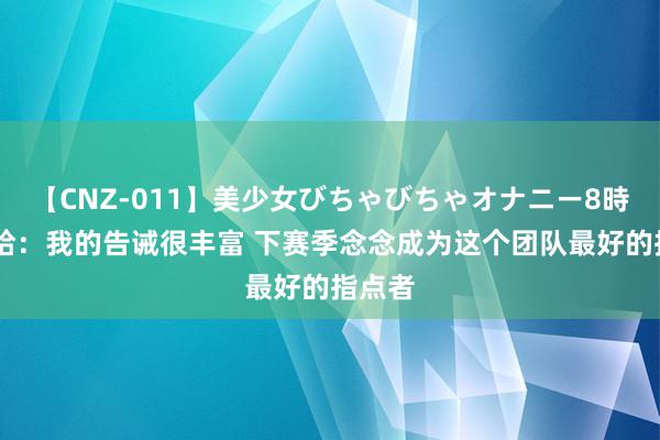 【CNZ-011】美少女びちゃびちゃオナニー8時間 托哈：我的告诫很丰富 下赛季念念成为这个团队最好的指点者