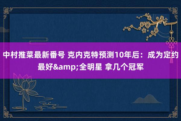 中村推菜最新番号 克内克特预测10年后：成为定约最好&全明星 拿几个冠军