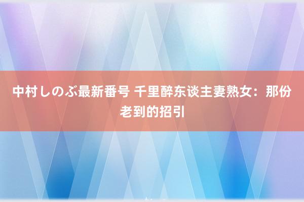 中村しのぶ最新番号 千里醉东谈主妻熟女：那份老到的招引