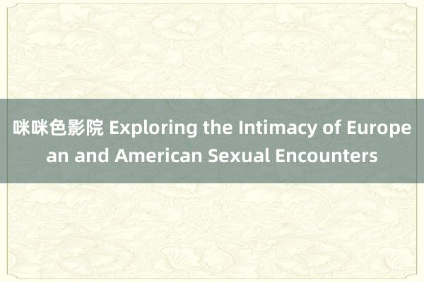 咪咪色影院 Exploring the Intimacy of European and American Sexual Encounters