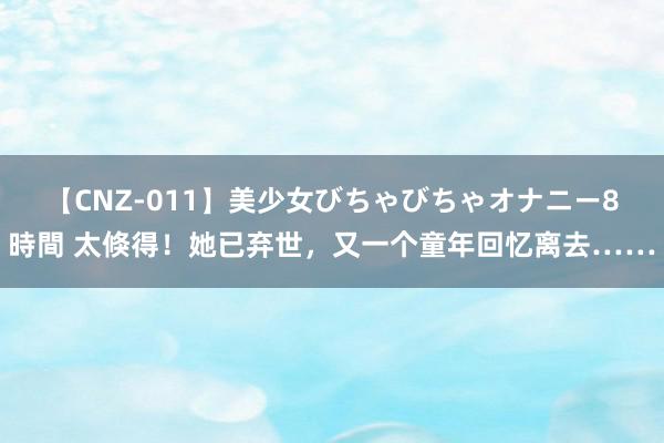 【CNZ-011】美少女びちゃびちゃオナニー8時間 太倏得！她已弃世，又一个童年回忆离去……