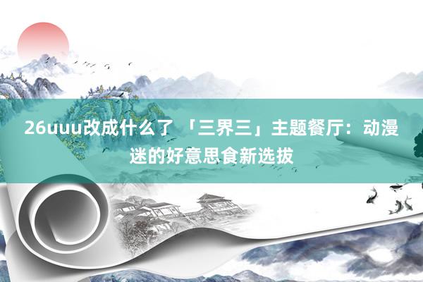 26uuu改成什么了 「三界三」主题餐厅：动漫迷的好意思食新选拔